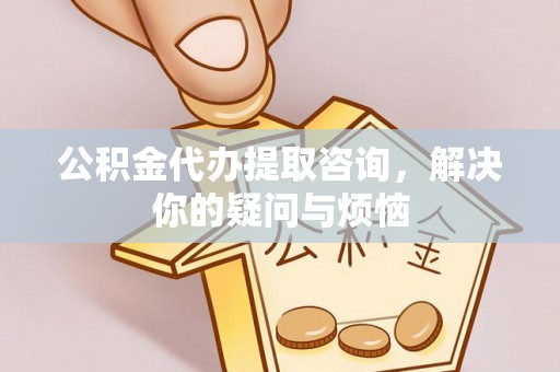 武陟公积金代办提取咨询，解决你的疑问与烦恼