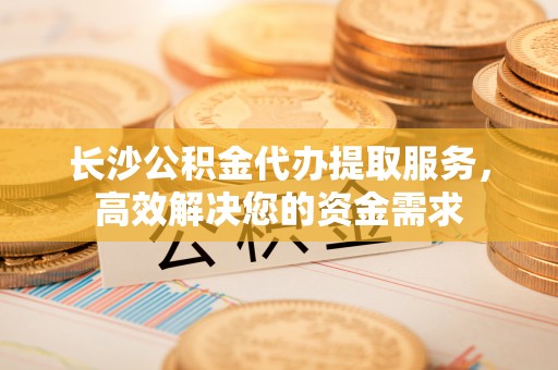 武陟长沙公积金代办提取服务，高效解决您的资金需求