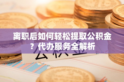 武陟离职后如何轻松提取公积金？代办服务全解析