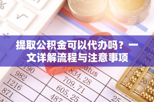 武陟提取公积金可以代办吗？一文详解流程与注意事项