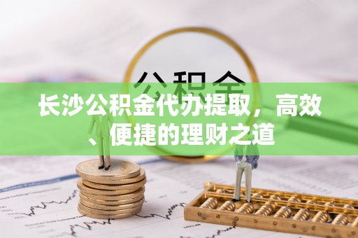 武陟长沙公积金代办提取，高效、便捷的理财之道