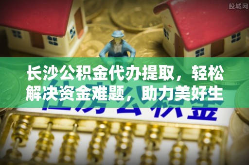 武陟长沙公积金代办提取，轻松解决资金难题，助力美好生活