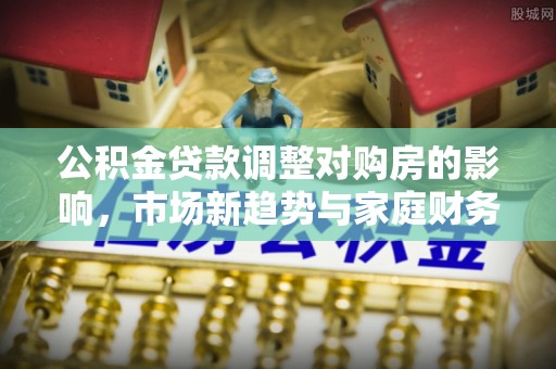 武陟公积金贷款调整对购房的影响，市场新趋势与家庭财务规划