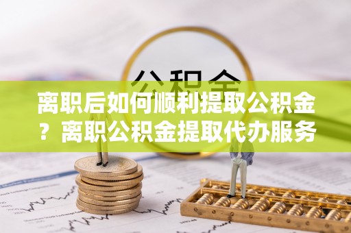 武陟离职后如何顺利提取公积金？离职公积金提取代办服务帮你搞定！