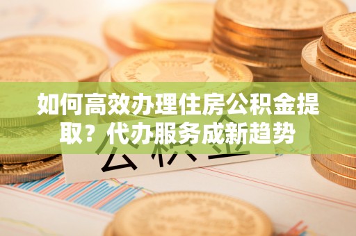 武陟如何高效办理住房公积金提取？代办服务成新趋势