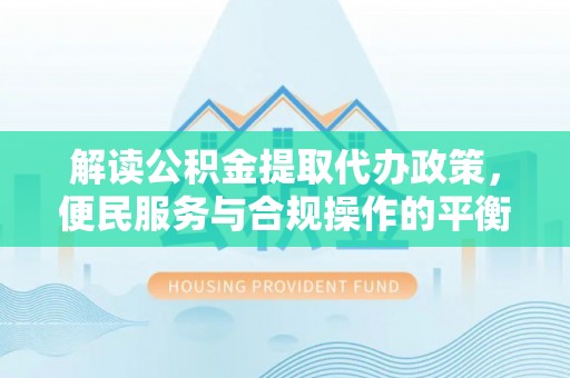武陟解读公积金提取代办政策，便民服务与合规操作的平衡之道