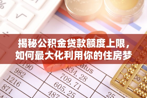 武陟揭秘公积金贷款额度上限，如何最大化利用你的住房梦想资金？