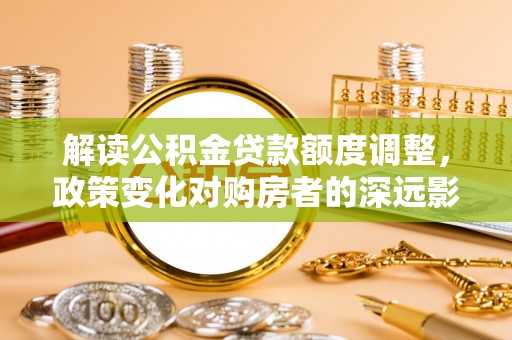 武陟解读公积金贷款额度调整，政策变化对购房者的深远影响