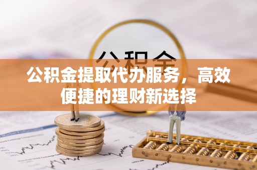 武陟公积金提取代办服务，高效便捷的理财新选择
