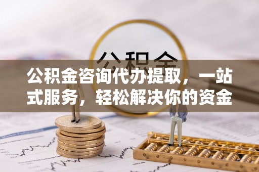 武陟公积金咨询代办提取，一站式服务，轻松解决你的资金难题