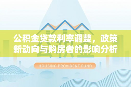 武陟公积金贷款利率调整，政策新动向与购房者的影响分析