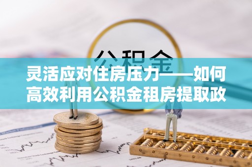 武陟灵活应对住房压力——如何高效利用公积金租房提取政策