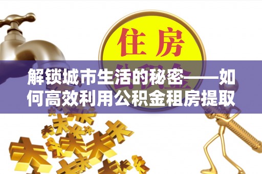 武陟解锁城市生活的秘密——如何高效利用公积金租房提取政策优化居住体验
