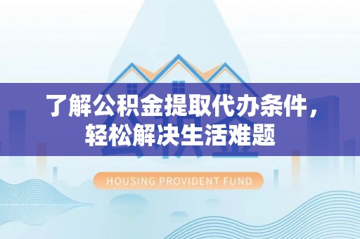 武陟了解公积金提取代办条件，轻松解决生活难题