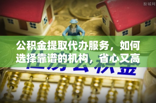 武陟公积金提取代办服务，如何选择靠谱的机构，省心又高效