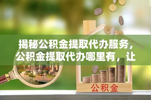 武陟揭秘公积金提取代办服务，公积金提取代办哪里有，让你省时省心的解决方案