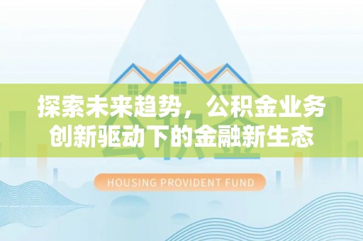 武陟探索未来趋势，公积金业务创新驱动下的金融新生态