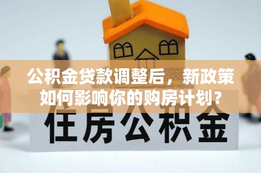 武陟公积金贷款调整后，新政策如何影响你的购房计划？
