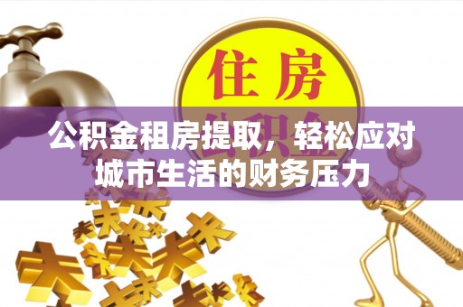 武陟公积金租房提取，轻松应对城市生活的财务压力