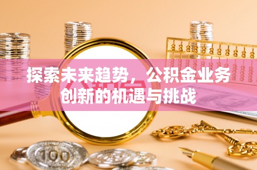 武陟探索未来趋势，公积金业务创新的机遇与挑战