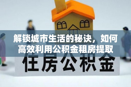武陟解锁城市生活的秘诀，如何高效利用公积金租房提取