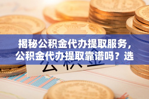武陟揭秘公积金代办提取服务，公积金代办提取靠谱吗？选择前你需要知道这些！