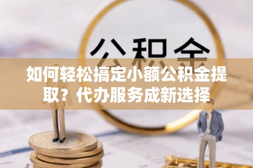武陟如何轻松搞定小额公积金提取？代办服务成新选择