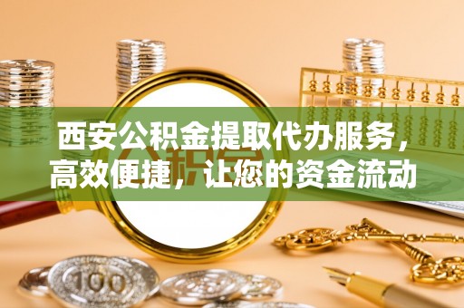 武陟西安公积金提取代办服务，高效便捷，让您的资金流动更灵活