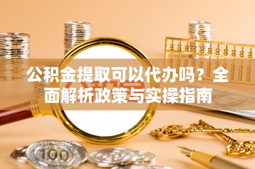 武陟公积金提取可以代办吗？全面解析政策与实操指南