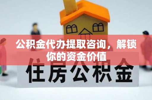 武陟公积金代办提取咨询，解锁你的资金价值