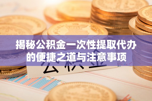 武陟揭秘公积金一次性提取代办的便捷之道与注意事项