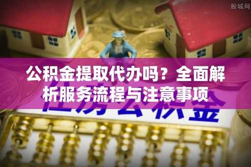 武陟公积金提取代办吗？全面解析服务流程与注意事项