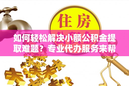 武陟如何轻松解决小额公积金提取难题？专业代办服务来帮忙