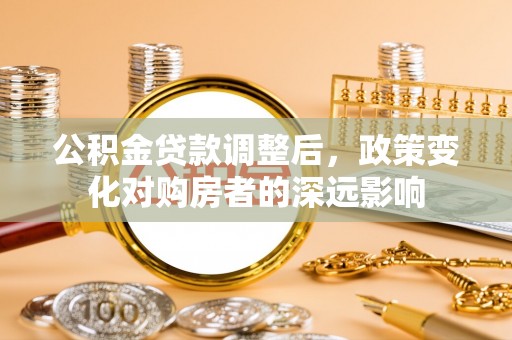 武陟公积金贷款调整后，政策变化对购房者的深远影响