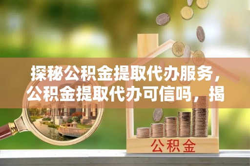武陟探秘公积金提取代办服务，公积金提取代办可信吗，揭秘真相与选择指南