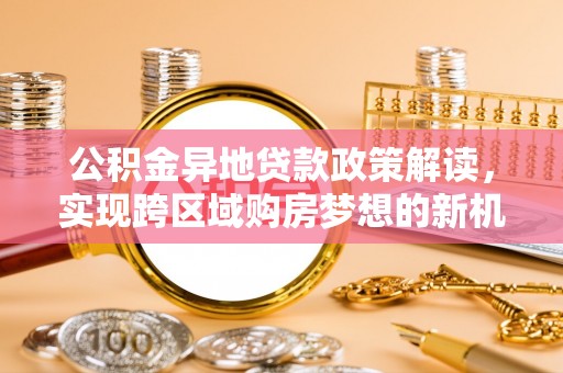 武陟公积金异地贷款政策解读，实现跨区域购房梦想的新机遇