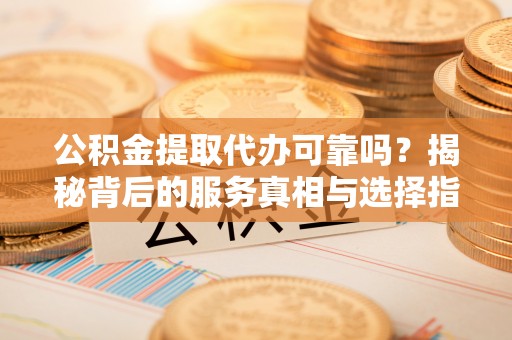 武陟公积金提取代办可靠吗？揭秘背后的服务真相与选择指南
