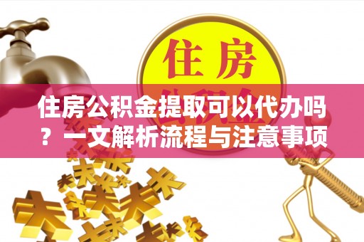 武陟住房公积金提取可以代办吗？一文解析流程与注意事项