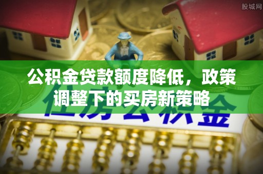 武陟公积金贷款额度降低，政策调整下的买房新策略