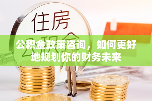 武陟公积金政策咨询，如何更好地规划你的财务未来