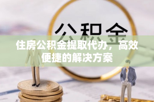 武陟住房公积金提取代办，高效便捷的解决方案