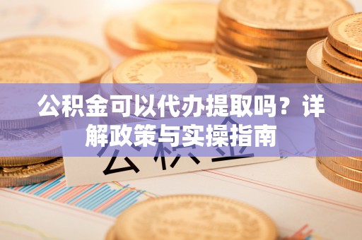 武陟公积金可以代办提取吗？详解政策与实操指南