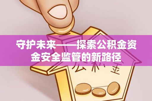 武陟守护未来——探索公积金资金安全监管的新路径