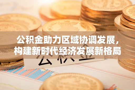 武陟公积金助力区域协调发展，构建新时代经济发展新格局