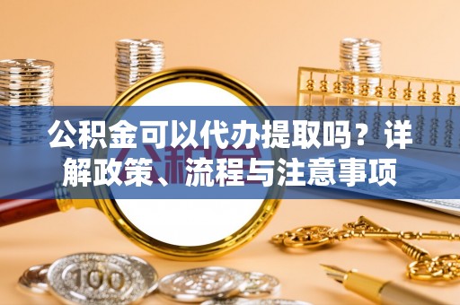 武陟公积金可以代办提取吗？详解政策、流程与注意事项