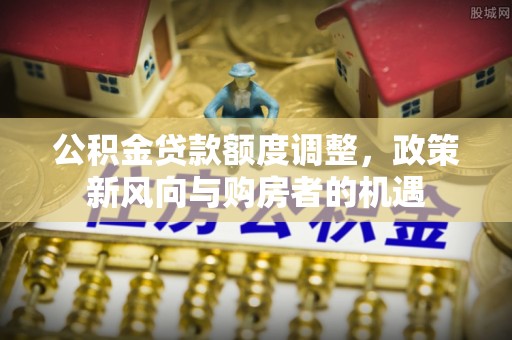 武陟公积金贷款额度调整，政策新风向与购房者的机遇