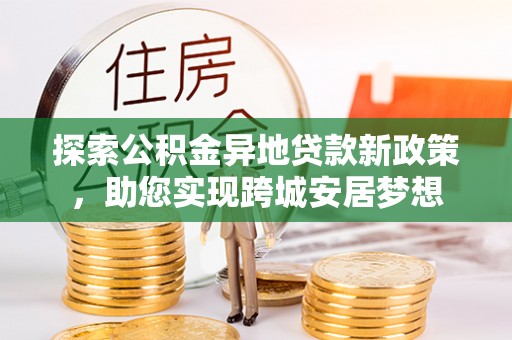 武陟探索公积金异地贷款新政策，助您实现跨城安居梦想