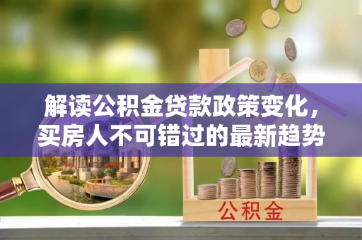 武陟解读公积金贷款政策变化，买房人不可错过的最新趋势