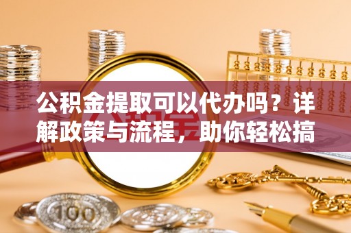 武陟公积金提取可以代办吗？详解政策与流程，助你轻松搞定！