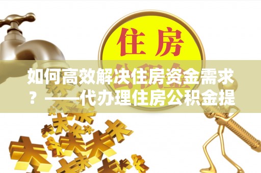 武陟如何高效解决住房资金需求？——代办理住房公积金提取服务全解析
